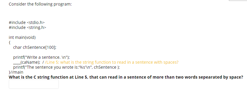 Consider the following program:
#include <stdio.h>
#include <string.h>
int main(void)
char chSentence[100];
printf("Write a sentence. \n");
_(caName); / /Line 5: what is the string function to read in a sentence with spaces?
printf("The sentence you wrote is:%s"\n", chSentence );
}//main
What is the C string function at Line 5, that can read in a sentence of more than two words sepearated by space?
