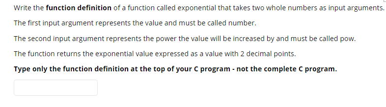 Write the function definition of a function called exponential that takes two whole numbers as input arguments.
The first input argument represents the value and must be called number.
The second input argument represents the power the value will be increased by and must be called pow.
The function returns the exponential value expressed as a value with 2 decimal points.
Type only the function definition at the top of your C program - not the complete C program.
