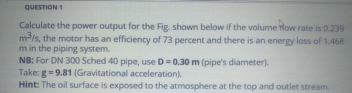 QUESTION 1
Calculate the power output for the Fig. shown below if the volume Now rate is 0.239
m-/s, the motor has an efficiency of 73 percent and there is an energy loss of 1.468
m in the piping system.
NB: For DN 300 Sched 40 pipe, use D = 0.30 m (pipe's diameter).
Take: g = 9.81 (Gravitational acceleration).
Hint: The oil surface is exposed to the atmosphere at the top and outlet stream.
