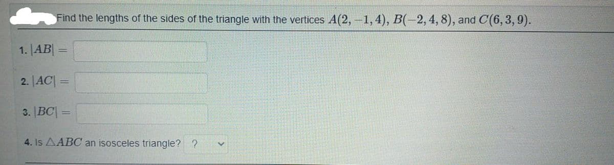 Find the lengths of the sides of the triangle with the vertices A(2, -1,4), B(-2,4, 8), and C(6, 3, 9).
1. |AB| =
2. |AC| =
3. |BC| =
4. Is AABC an isosceles triangle? ?
