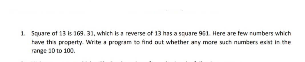 Square of 13 is 169. 31, which is a reverse of 13 has a square 961. Here are few numbers which
have this property. Write a program to find out whether any more such numbers exist in the
range 10 to 100.
