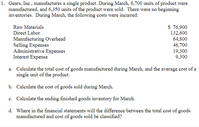 1. Gears, Inc., manufactures a single product. During March, 6,700 units of product were
manufactured, and 6,350 units of the product were sold. There were no beginning
inventories. During March, the following costs were incurred:
$ 76,900
132,600
64,800
46,700
19,300
9,300
Raw Materials
Direct Labor
Manufacturing Overhead
Selling Expenses
Administrative Expenses
Interest Expense
a. Calculate the total cost of goods manufactured during March, and the average cost of a
single unit of the product.
b. Calculate the cost of goods sold during March.
c. Calculate the ending finished goods inventory for March.
d. Where in the financial statements will the difference between the total cost of goods
manufactured and cost of goods sold be classified?
