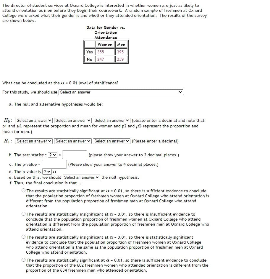 The director of student services at Oxnard College is interested in whether women are just as likely to
attend orientation as men before they begin their coursework. A random sample of freshmen at Oxnard
College were asked what their gender is and whether they attended orientation. The results of the survey
are shown below:
Data for Gender vs.
Orientation
Attendance
Women Men
Yes 355
No 247
395
239
What can be concluded at the a = 0.01 level of significance?
For this study, we should use Select an answer
a. The null and alternative hypotheses would be:
Ho: Select an answer vSelect an answer v Select an answer v (please enter a decimal and note that
p1 and ul represent the proportion and mean for women and p2 and u2 represent the proportion and
mean for men.)
H1: Select an answer
Select an answer
Select an answer
| (Please enter a decimal)
b. The test statistic ? v =
(please show your answer to 3 decimal places.)
c. The p-value =
d. The p-value is ? a
e. Based on this, we should Select an answer v the null hypothesis.
f. Thus, the final conclusion is that ...
(Please show your answer to 4 decimal places.)
O The results are statistically significant at a = 0.01, so there is sufficient evidence to conclude
that the population proportion of freshmen women at Oxnard College who attend orientation is
different from the population proportion of freshmen men at Oxnard College who attend
orientation.
O The results are statistically insignificant at a = 0.01, so there is insufficient evidence to
conclude that the population proportion of freshmen women at Oxnard College who attend
orientation is different from the population proportion of freshmen men at Oxnard College who
attend orientation.
O The results are statistically insignificant at a = 0.01, so there is statistically significant
evidence to conclude that the population proportion of freshmen women at Oxnard College
who attend orientation is the same as the population proportion of freshmen men at Oxnard
College who attend orientation.
The results are statistically significant at a = 0.01, so there is sufficient evidence to conclude
that the proportion of the 602 freshmen women who attended orientation is different from the
proportion of the 634 freshmen men who attended orientation.
