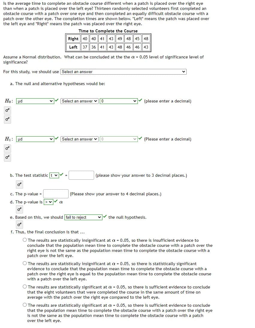 Is the average time to complete an obstacle course different when a patch is placed over the right eye
than when a patch is placed over the left eye? Thirteen randomly selected volunteers first completed an
obstacle course with a patch over one eye and then completed an equally difficult obstacle course with a
patch over the other eye. The completion times are shown below. "Left" means the patch was placed over
the left eye and "Right" means the patch was placed over the right eye.
Time to Complete the Course
Right 40 40 41 43 49 48 45 48
Left
37
36 41 43 48 46 46 43
Assume a Normal distribution. What can be concluded at the the a = 0.05 level of significance level of
significance?
For this study, we should use Select an answer
a. The null and alternative hypotheses would be:
Họ: pd
vV (please enter a decimal)
Select an answer v
H1: ud
vv (Please enter a decimal)
Select an answer v
b. The test statistic t v-
(please show your answer to 3 decimal places.)
c. The p-value =
(Please show your answer to 4 decimal places.)
d. The p-value is >v a
లో
e. Based on this, we should fail to reject
the null hypothesis.
f. Thus, the final conclusion is that ...
O The results are statistically insignificant at a = 0.05, so there is insufficient evidence to
conclude that the population mean time to complete the obstacle course with a patch over the
right eye is not the same as the population mean time to complete the obstacle course with a
patch over the left eye.
O The results are statistically insignificant at a = 0.05, so there is statistically significant
evidence to conclude that the population mean time to complete the obstacle course with a
patch over the right eye is equal to the population mean time to complete the obstacle course
with a patch over the left eye.
O The results are statistically significant at a = 0.05, so there is sufficient evidence to conclude
that the eight volunteers that were completed the course in the same amount of time on
average with the patch over the right eye compared to the left eye.
O The results are statistically significant at a = 0.05, so there is sufficient evidence to conclude
that the population mean time to complete the obstacle course with a patch over the right eye
is not the same as the population mean time to complete the obstacle course with a patch
over the left eye.
