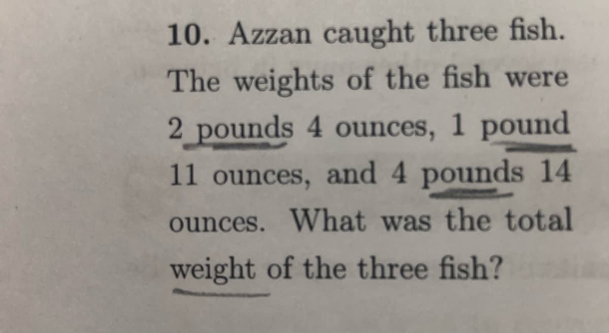 10. Azzan caught three fish.
The weights of the fish were
2 pounds 4 ounces, 1 pound
11 ounces, and 4 pounds 14
ounces. What was the total
weight of the three fish?

