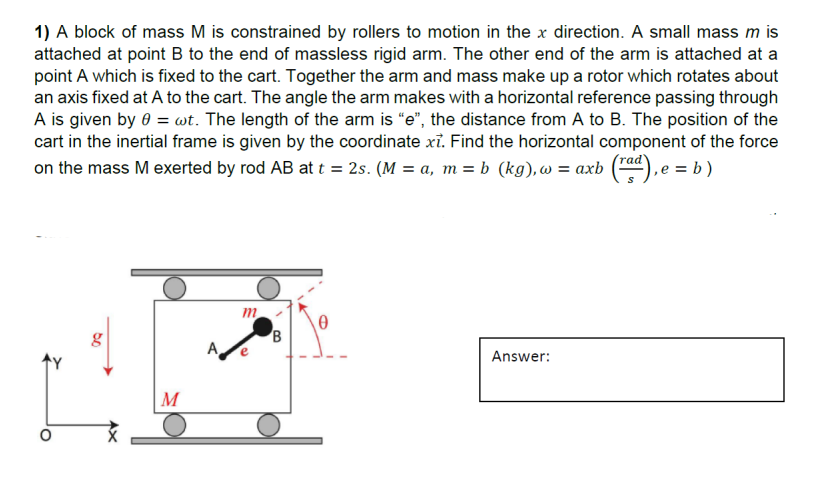 1) A block of mass M is constrained by rollers to motion in the x direction. A small mass m is
attached at point B to the end of massless rigid arm. The other end of the arm is attached at a
point A which is fixed to the cart. Together the arm and mass make up a rotor which rotates about
an axis fixed at A to the cart. The angle the arm makes with a horizontal reference passing through
A is given by 0 = wt. The length of the arm is "e", the distance from A to B. The position of the
cart in the inertial frame is given by the coordinate xỉ. Find the horizontal component of the force
on the mass M exerted by rod AB at t = 2s. (M = a, m = b (kg), w = axb (rad), e = b)
do
M
A
m
Answer: