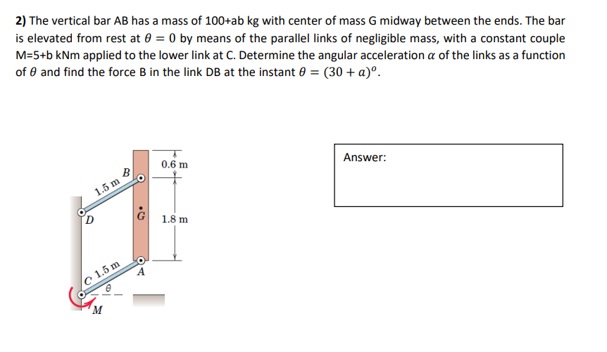 2) The vertical bar AB has a mass of 100+ab kg with center of mass G midway between the ends. The bar
is elevated from rest at 0 = 0 by means of the parallel links of negligible mass, with a constant couple
M=5+b kNm applied to the lower link at C. Determine the angular acceleration a of the links as a function
of 0 and find the force B in the link DB at the instant 0 = (30 + a)º.
B
1.5 m
c 1.5 m
M
• G
प्र
0.6 m
1.8 m
Answer: