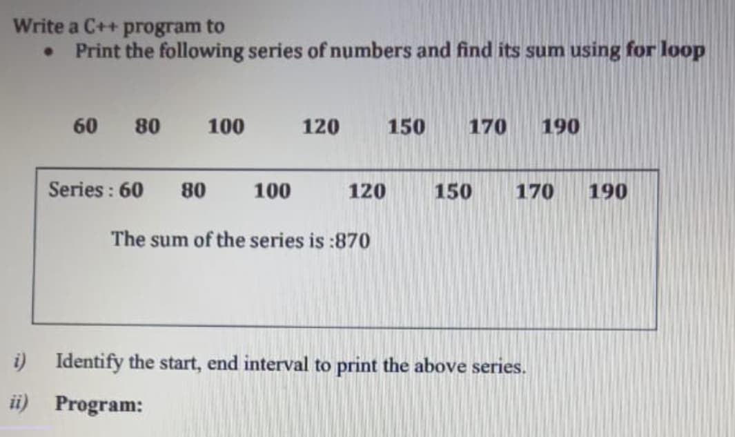 Write a C++ program to
• Print the following series of numbers and find its sum using for loop
60
80
100
120
150
170
190
Series : 60
80
100
120
150
170
190
The sum of the series is :870
i) Identify the start, end interval to print the above series.
ii) Program:
