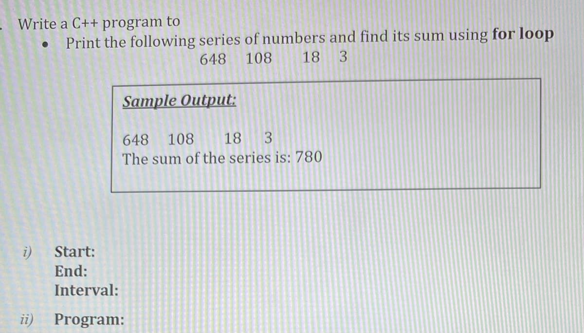 Write a C++ program to
Print the following series of numbers and find its sum using for loop
648
108
18
3
Sample Output:
648 108
18 3
The sum of the series is: 780
i)
Start:
End:
Interval:
ii)
Program:
