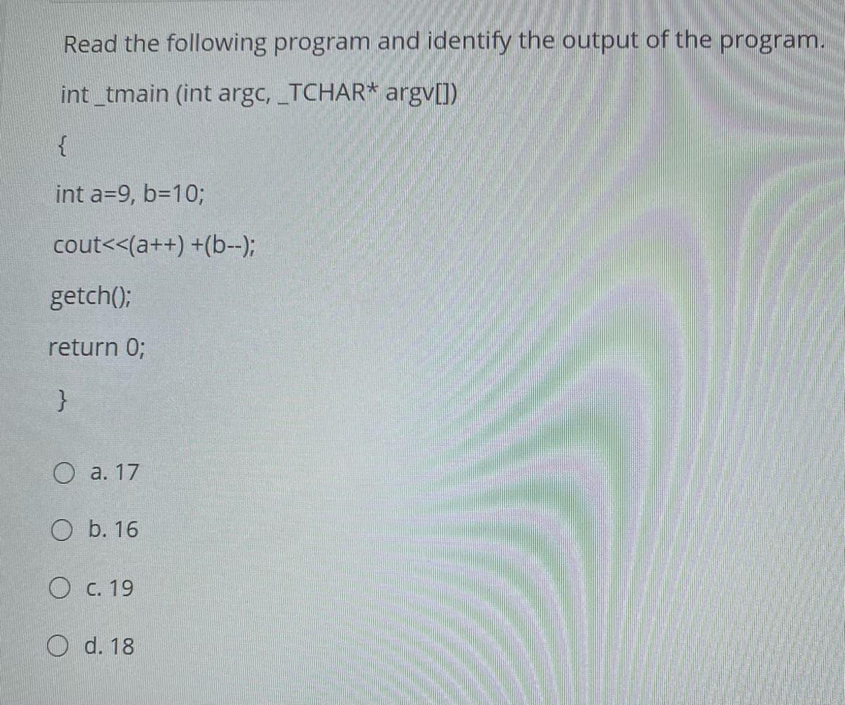 Read the following program and identify the output of the program.
int tmain (int argc, TCHAR* argv[])
int a=9, b=10%3;
cout<<(a++) +(b--);
getch();
return 0;
О а. 17
О b. 16
О с. 19
O d. 18
