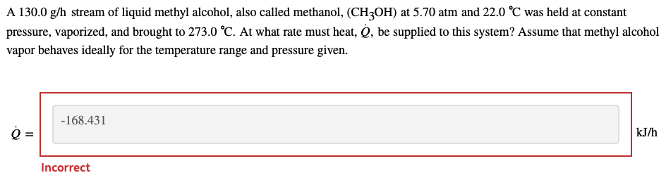 A 130.0 g/h stream of liquid methyl alcohol, also called methanol, (CH3OH) at 5.70 atm and 22.0 °C was held at constant
pressure, vaporized, and brought to 273.0 °C. At what rate must heat, Q, be supplied to this system? Assume that methyl alcohol
vapor behaves ideally for the temperature range and pressure given.
-168.431
kJ/h
Incorrect
II
