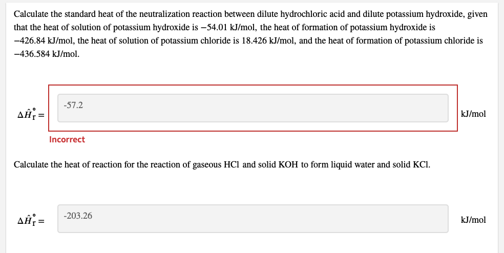 Calculate the standard heat of the neutralization reaction between dilute hydrochloric acid and dilute potassium hydroxide, given
that the heat of solution of potassium hydroxide is –54.01 kJ/mol, the heat of formation of potassium hydroxide is
-426.84 kJ/mol, the heat of solution of potassium chloride is 18.426 kJ/mol, and the heat of formation of potassium chloride is
-436.584 kJ/mol.
-57.2
AĤ; =
kJ/mol
Incorrect
Calculate the heat of reaction for the reaction of gaseous HCl and solid KOH to form liquid water and solid KCl.
-203.26
kJ/mol
