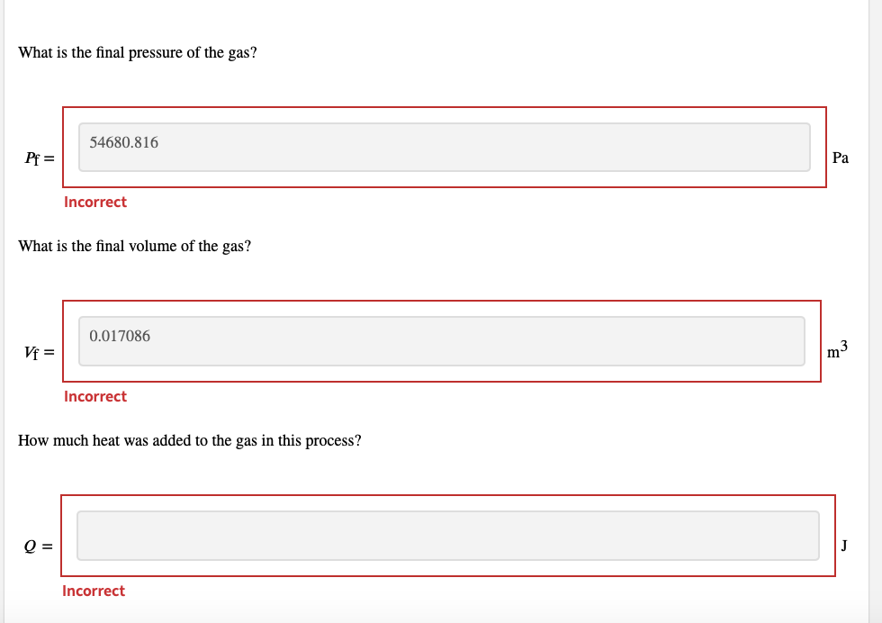 What is the final pressure of the gas?
54680.816
Pf =
Pa
Incorrect
What is the final volume of the gas?
0.017086
Vf =
|m3
Incorrect
How much heat was added to the gas in this process?
Q =
J
Incorrect
