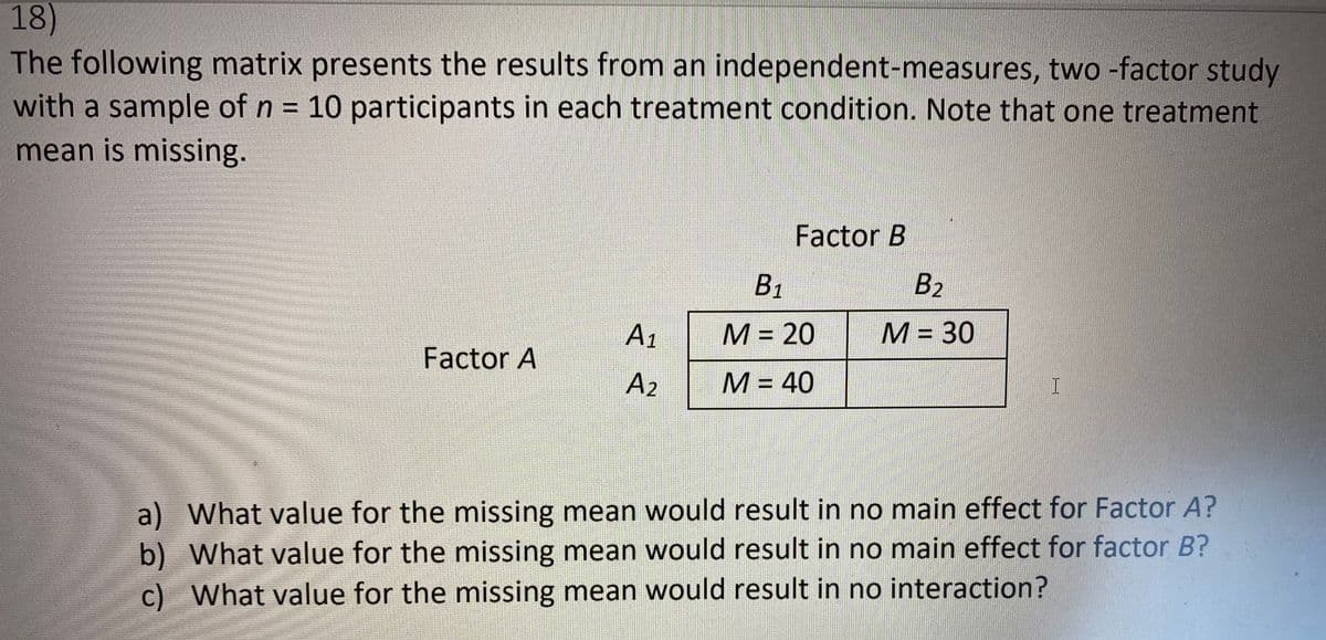 18)
The following matrix presents the results from an independent-measures, two -factor study
with a sample of n = 10 participants in each treatment condition. Note that one treatment
%3D
mean is missing.
Factor B
B1
B2
A1
М3 20
М- 30
%3D
Factor A
A2
М - 40
%3D
a) What value for the missing mean would result in no main effect for Factor A?
b) What value for the missing mean would result in no main effect for factor B?
c) What value for the missing mean would result in no interaction?
