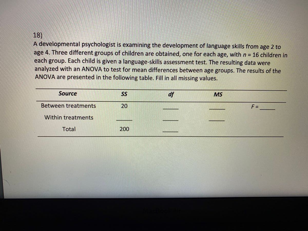 18)
A developmental psychologist is examining the development of language skills from age 2 to
age 4. Three different groups of children are obtained, one for each age, with n = 16 children in
each group. Each child is given a language-skills assessment test. The resulting data were
analyzed with an ANOVA to test for mean differences between age groups. The results of the
ANOVA are presented in the following table. Fill in all missing values.
Source
SS
df
MS
Between treatments
20
F =
Within treatments
Total
200
eamstimtocs
