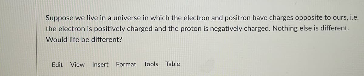 Suppose we live in a universe in which the electron and positron have charges opposite to ours, i.e.
the electron is positively charged and the proton is negatively charged. Nothing else is different.
Would life be different?
Edit View Insert Format Tools Table