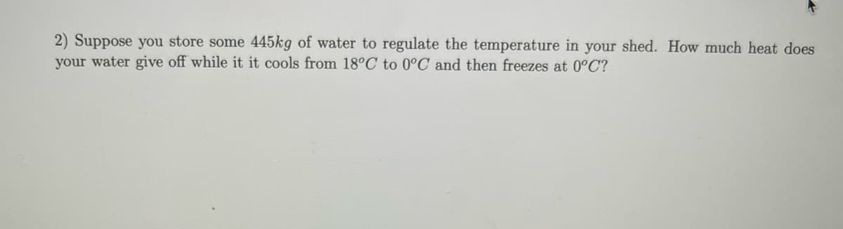 2) Suppose you store some 445kg of water to regulate the temperature in your shed. How much heat does
your water give off while it it cools from 18°C to 0°C and then freezes at 0°C?