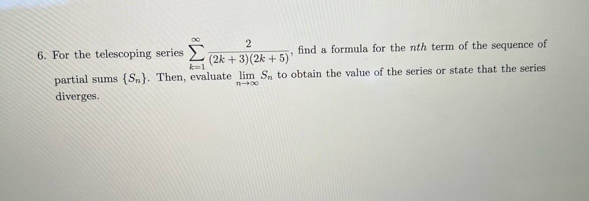 6. For the telescoping series
partial sums {Sn}. Then,
diverges.
2
find a formula for the nth term of the sequence of
(2k + 3)(2k + 5)'
k=1
evaluate lim Sn to obtain the value of the series or state that the series
n→∞