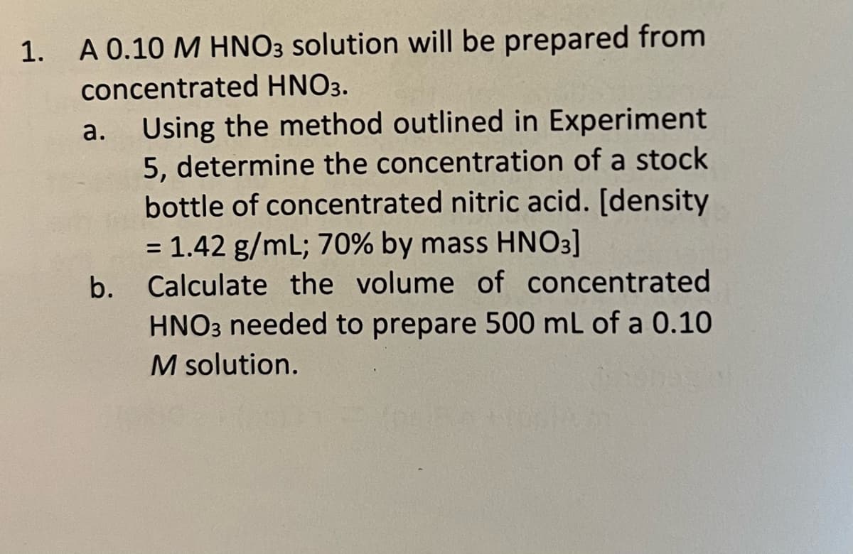 1. A 0.10 M HNO3 solution will be prepared from
concentrated HNO3.
a.
Using the method outlined in Experiment
5, determine the concentration of a stock
bottle of concentrated nitric acid. [density
= 1.42 g/mL; 70% by mass HNO3]
b. Calculate the volume of concentrated
HNO3 needed to prepare 500 mL of a 0.10
M solution.