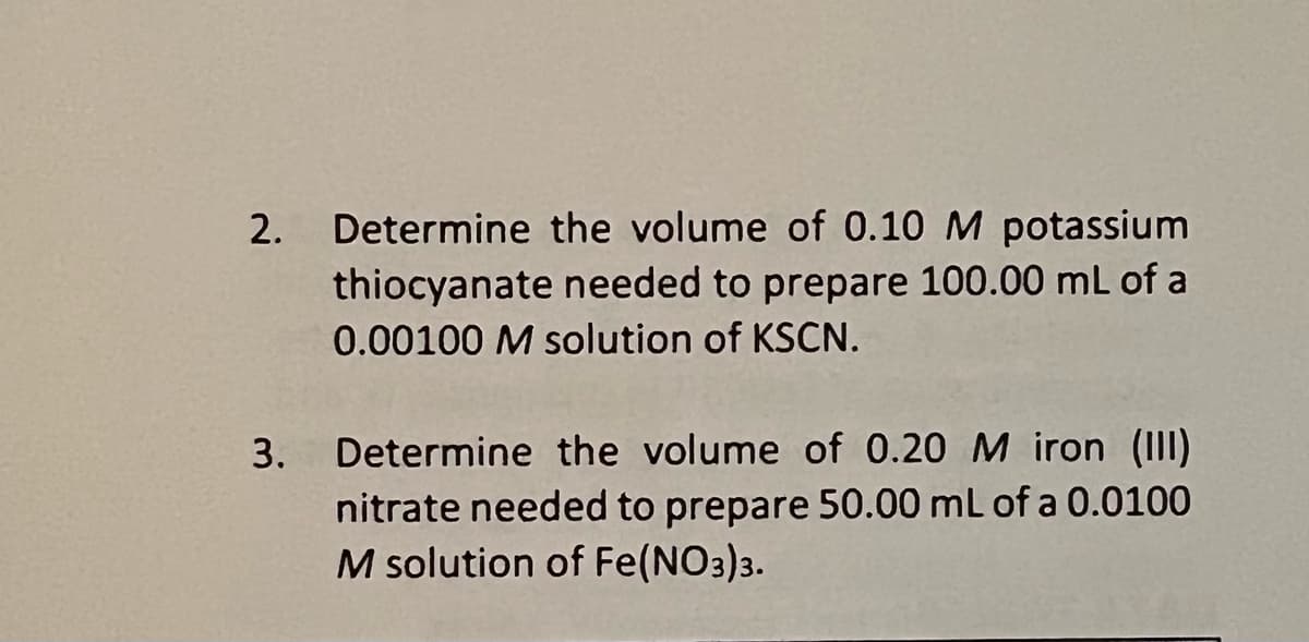 2. Determine the volume of 0.10 M potassium
thiocyanate needed to prepare 100.00 mL of a
0.00100 M solution of KSCN.
3. Determine the volume of 0.20 M iron (III)
nitrate needed to prepare 50.00 mL of a 0.0100
M solution of Fe(NO3)3.