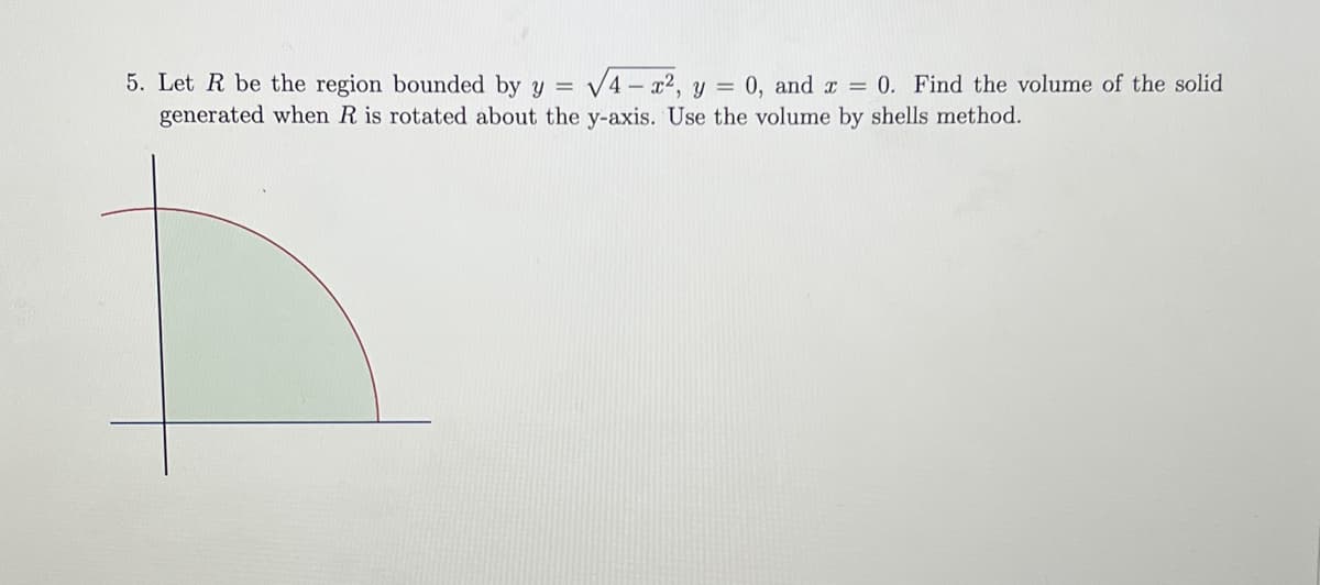 5. Let R be the region bounded by y = √√4x², y = 0, and x = 0. Find the volume of the solid
generated when R is rotated about the y-axis. Use the volume by shells method.