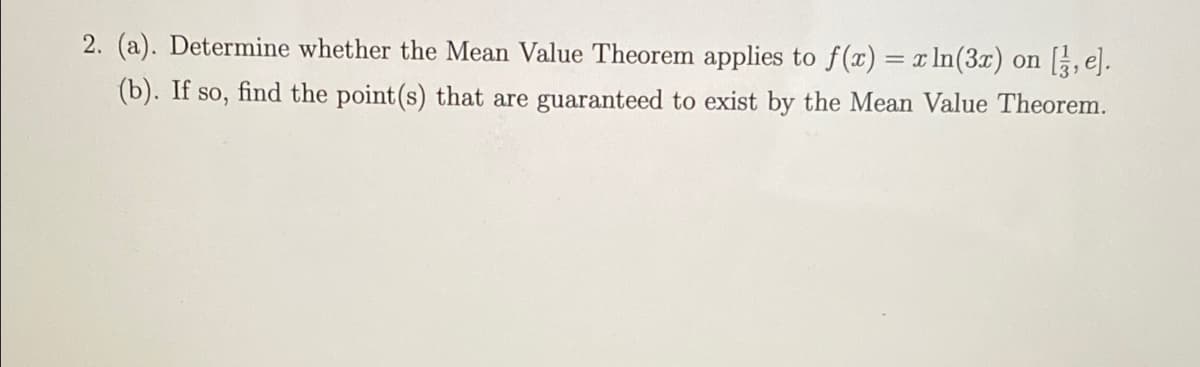 2. (a). Determine whether the Mean Value Theorem applies to f(x) = x In(3x) on [, e].
(b). If so, find the point (s) that are guaranteed to exist by the Mean Value Theorem.
