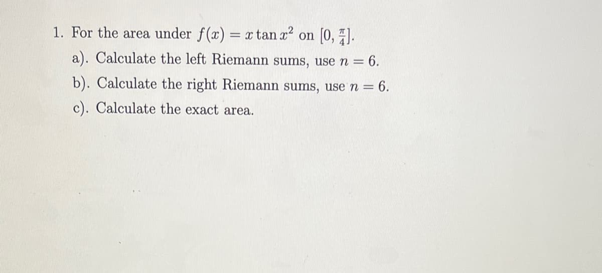 1. For the area under f(x) = x tan x on [0, ).
a). Calculate the left Riemann sums, use n =
= 6.
b). Calculate the right Riemann sums, use n = 6.
c). Calculate the exact area.
