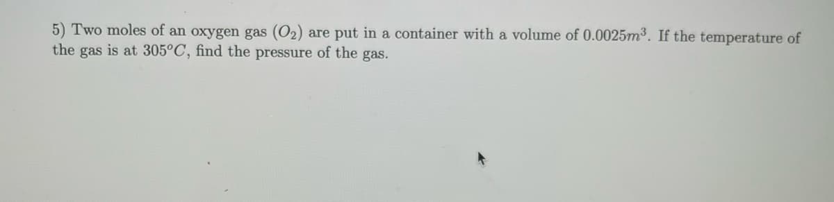 5) Two moles of an oxygen gas (O₂) are put in a container with a volume of 0.0025m³. If the temperature of
the gas is at 305°C, find the pressure of the gas.