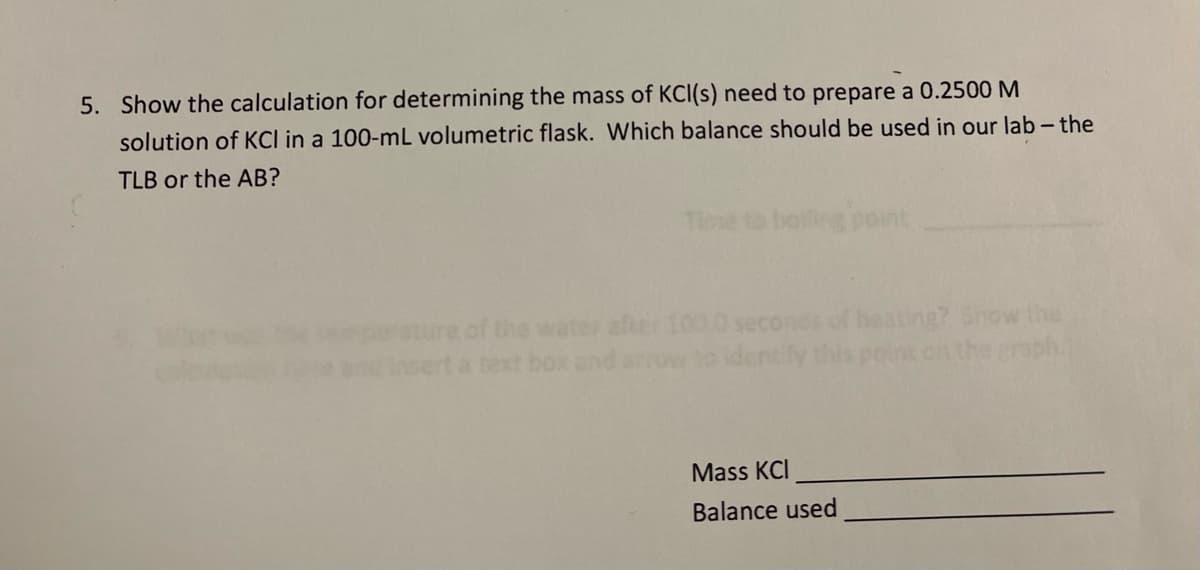 5. Show the calculation for determining the mass of KCI(s) need to prepare a 0.2500 M
solution of KCl in a 100-mL volumetric flask. Which balance should be used in our lab - the
TLB or the AB?
Time to boiling point
e of the water after 100.0
text box
heating? Show the
identify this point on the graph.
Mass KCI
Balance used