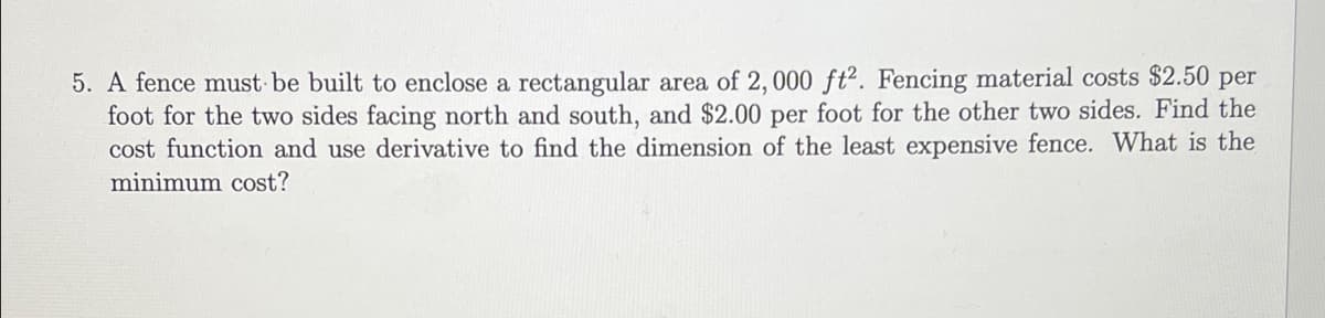 5. A fence must be built to enclose a rectangular area of 2, 000 ft2. Fencing material costs $2.50 per
foot for the two sides facing north and south, and $2.00 per foot for the other two sides. Find the
cost function and use derivative to find the dimension of the least expensive fence. What is the
minimum cost?
