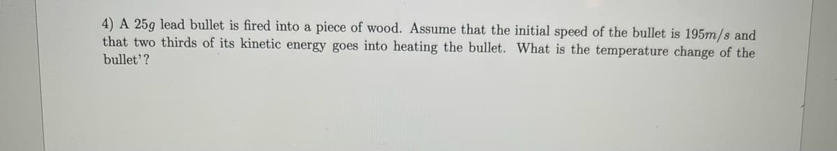4) A 25g lead bullet is fired into a piece of wood. Assume that the initial speed of the bullet is 195m/s and
that two thirds of its kinetic energy goes into heating the bullet. What is the temperature change of the
bullet'?