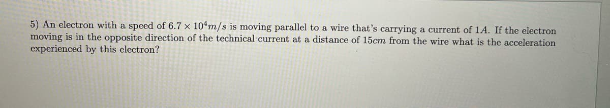 5) An electron with a speed of 6.7 x 104m/s is moving parallel to a wire that's carrying a current of 1A. If the electron
moving is in the opposite direction of the technical current at a distance of 15cm from the wire what is the acceleration
experienced by this electron?