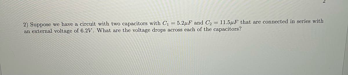 2) Suppose we have a circuit with two capacitors with C₁ = 5.2µF and C₂ = 11.5μF that are connected in series with
an external voltage of 6.2V. What are the voltage drops across each of the capacitors?