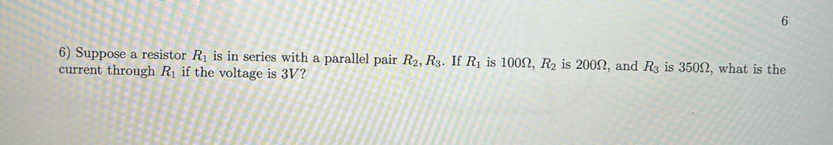 6
6) Suppose a resistor R₁ is in series with a parallel pair R2, R3. If R₁ is 100, R₂ is 200N, and R3 is 3500, what is the
current through R₁ if the voltage is 3V?