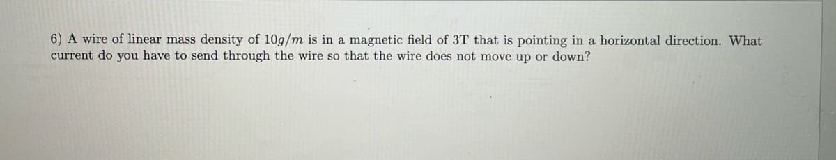 6) A wire of linear mass density of 10g/m is in a magnetic field of 3T that is pointing in a horizontal direction. What
current do you have to send through the wire so that the wire does not move up or down?