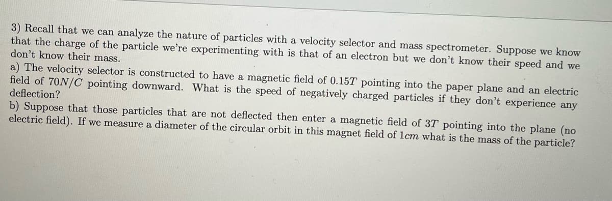 3) Recall that we can analyze the nature of particles with a velocity selector and mass spectrometer. Suppose we know
that the charge of the particle we're experimenting with is that of an electron but we don't know their speed and we
don't know their mass.
a) The velocity selector is constructed to have a magnetic field of 0.157 pointing into the paper plane and an electric
field of 70N/C pointing downward. What is the speed of negatively charged particles if they don't experience any
deflection?
b) Suppose that those particles that are not deflected then enter a magnetic field of 37 pointing into the plane (no
electric field). If we measure a diameter of the circular orbit in this magnet field of 1cm what is the mass of the particle?