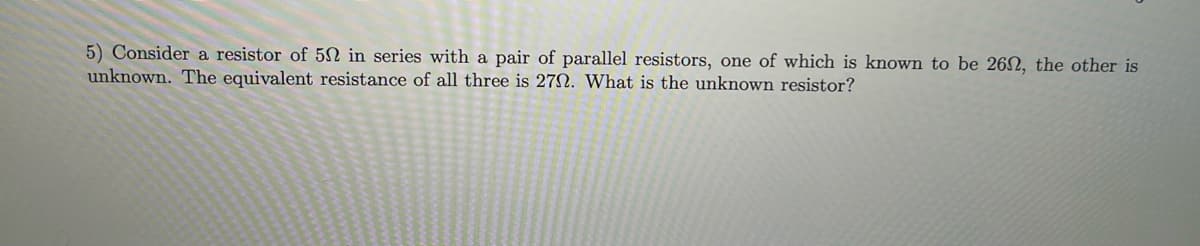 5) Consider a resistor of 502 in series with a pair of parallel resistors, one of which is known to be 262, the other is
unknown. The equivalent resistance of all three is 272. What is the unknown resistor?