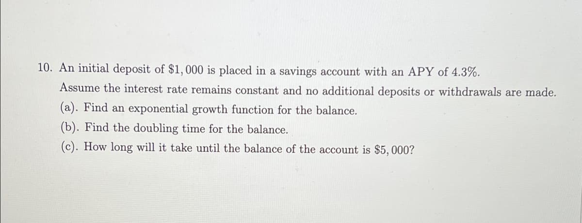 10. An initial deposit of $1, 000 is placed in a savings account with an APY of 4.3%.
Assume the interest rate remains constant and no additional deposits or withdrawals are made.
(a). Find an exponential growth function for the balance.
(b). Find the doubling time for the balance.
(c). How long will it take until the balance of the account is $5, 000?
