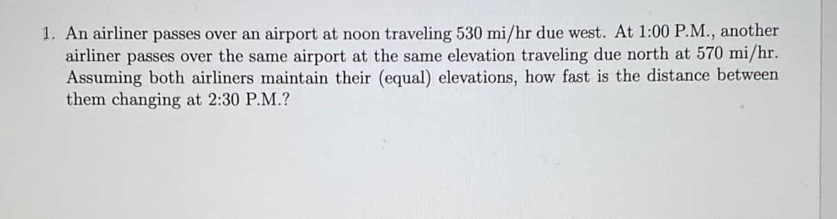 1. An airliner passes over an airport at noon traveling 530 mi/hr due west. At 1:00 P.M., another
airliner passes over the same airport at the same elevation traveling due north at 570 mi/hr.
Assuming both airliners maintain their (equal) elevations, how fast is the distance between
them changing at 2:30 P.M.?
