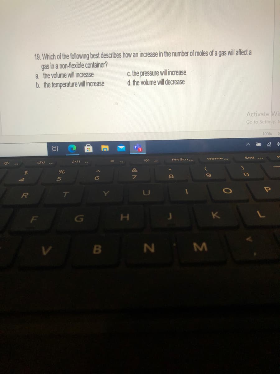 19. Which of the following best describes how an increase in the number of moles of a gas will affect a
gas in a non-flexible container?
a the volume will increase
C. the pressure will increase
d. the volume will decrease
b. the temperature will increase
