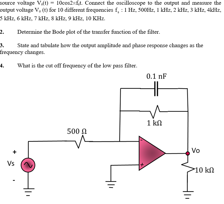 source voltage V:(t) = 10cos2Tf,t. Connect the oscilloscope to the output and measure the
output voltage V. (t) for 10 different frequencies f, :1 Hz, 500HZ, 1 kHz, 2 kHz, 3 kHz, 4kHz,
5 kHz, 6 kHz, 7 kHz, 8 kHz, 9 kHz, 10 KHz.
2.
Determine the Bode plot of the transfer function of the filter.
State and tabulate how the output amplitude and phase response changes as the
frequency changes.
3.
4.
What is the cut off frequency of the low pass filter.
0.1 nF
1 kN
500 N
+
Vo
Vs
10 kN
