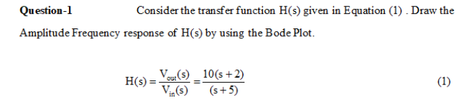 Question-1
Consider the transfer function H(s) given in Equation (1) . Draw the
Amplitude Frequency response of H(s) by using the Bode Plot.
Vour(s) _ 10(s+2)
H(s) =
(1)
Vin(s)
(s+5)

