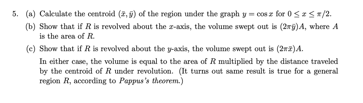 5. (a) Calculate the centroid (x, 9) of the region under the graph y
= cos x for 0 < x < n/2.
(b) Show that if R is revolved about the x-axis, the volume swept out is (27j)A, where A
is the area of R.
(c) Show that if R is revolved about the y-axis, the volume swept out is (2nT)A.
In either case, the volume is equal to the area of R multiplied by the distance traveled
by the centroid of R under revolution. (It turns out same result is true for a general
region R, according to Pappus's theorem.)

