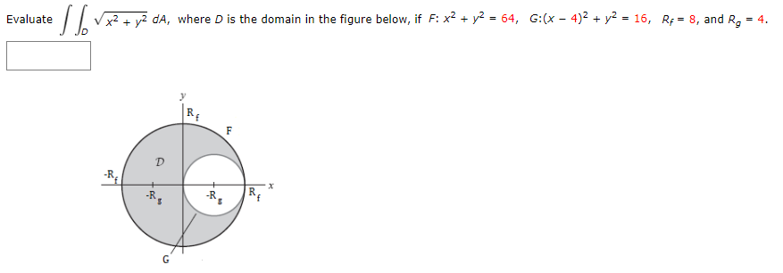 dA, where D is the domain in the figure below, if F: x2 + y² = 64, G:(x – 4)² + y² = 16, Rf = 8, and R, = 4.
Evaluate
RE
D
|R
