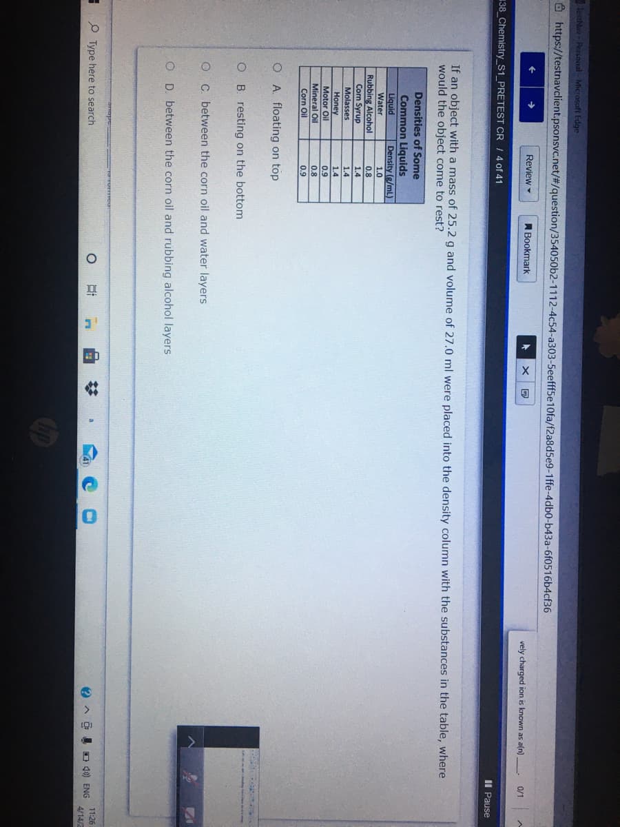 tetNav - Personal - Microsoft Edge
O https://testnavclient.psonsvc.net/#/question/354050b2-1112-4c54-a303-5eefff5e10fa/f2a8d5e9-1ffe-4db0-b43a-6f0516b4cf36
Review
A Bookmark
vely charged ion is known as a(n)
0/1
38_Chemistry_S1_PRETEST CR / 4 of 41
II Pause
If an object with a mass of 25.2 g and volume of 27.0 ml were placed into the density column with the substances in the table, where
would the object come to rest?
Densities of Some
Common Liquids
Liquid
Density (g/mL)
Water
1.0
Rubbing Alcohol
0.8
Corn Syrup
1.4
Molasses
1.4
Honey
Motor Oil
Mineral Oil
1.4
0.9
0.8
Corn Oil
0.9
O A. floating on top
O B. resting on the bottom
O C. between the corn oil and water layers
O D. between the corn oil and rubbing alcohol layers
11:26
O Type here to search
I O 4) ENG
4/14/2
