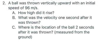 2. A ball was thrown vertically upward with an initial
speed of 96 m/s.
A. How high did it rise?
B. What was the velocity one second after it
was thrown?
C. Where is the location of the ball 2 seconds
after it was thrown? (measured from the
ground)
