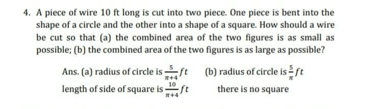 4. A piece of wire 10 ft long is cut into two piece. One piece is bent into the
shape of a circle and the other into a shape of a square. How should a wire
be cut so that (a) the combined area of the two figures is as small as
possible; (b) the combined area of the two figures is as large as possible?
Ans. (a) radius of circle is ft
(b) radius of circle is ft
n+4
10
length of side of square is
there is no square
n+4 ft
