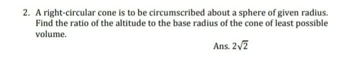 2. A right-circular cone is to be circumscribed about a sphere of given radius.
Find the ratio of the altitude to the base radius of the cone of least possible
volume.
Ans. 2/2
