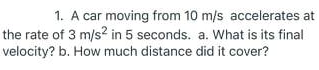 1. A car moving from 10 m/s accelerates at
the rate of 3 m/s? in 5 seconds. a. What is its final
velocity? b. How much distance did it cover?
