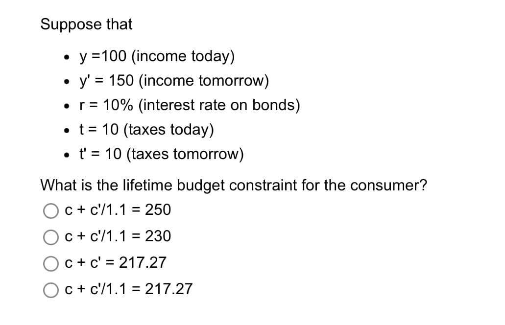Suppose that
•y =100 (income today)
• y' = 150 (income tomorrow)
• r = 10% (interest rate on bonds)
t = 10 (taxes today)
%3D
• t' = 10 (taxes tomorrow)
What is the lifetime budget constraint for the consumer?
c + c'/1.1 = 250
c + c'/1.1 = 230
c + c' = 217.27
c + c'/1.1 = 217.27
